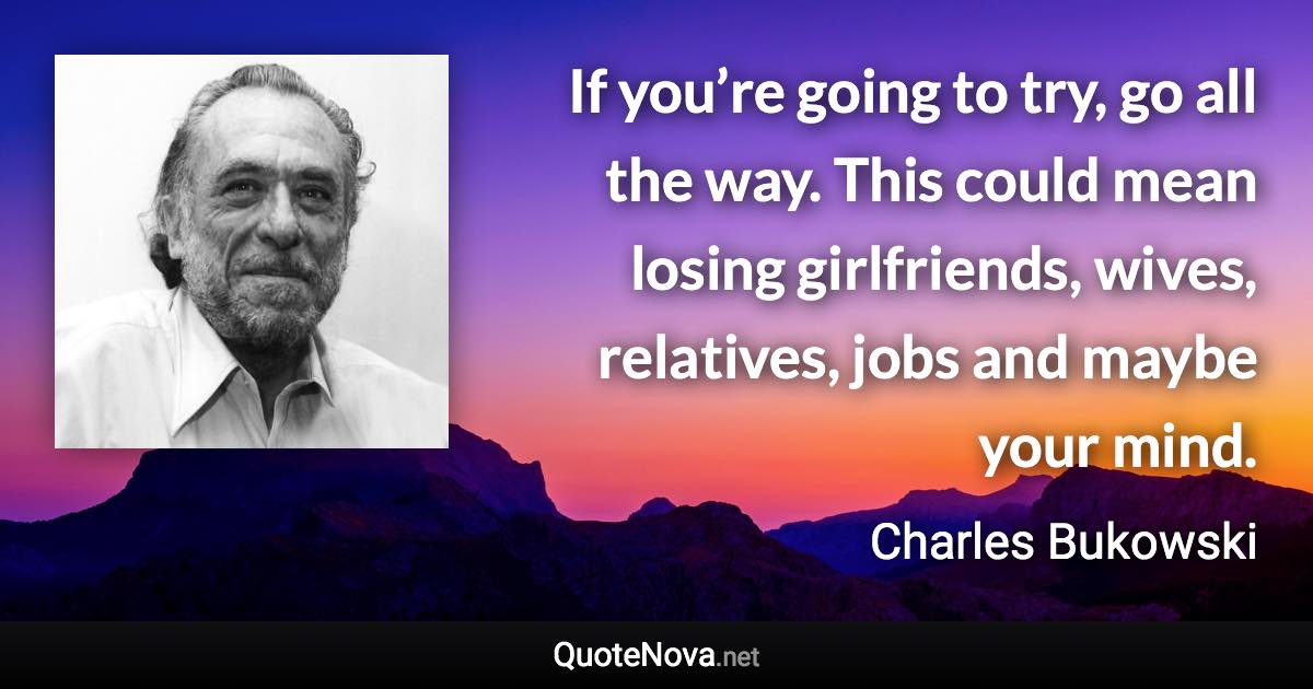 If you’re going to try, go all the way. This could mean losing girlfriends, wives, relatives, jobs and maybe your mind. - Charles Bukowski quote