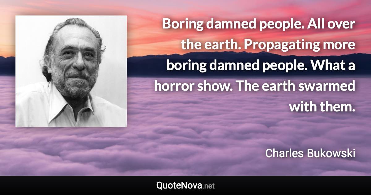 Boring damned people. All over the earth. Propagating more boring damned people. What a horror show. The earth swarmed with them. - Charles Bukowski quote