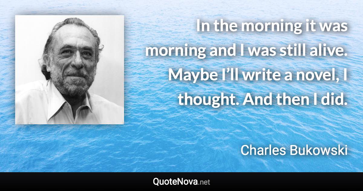 In the morning it was morning and I was still alive. Maybe I’ll write a novel, I thought. And then I did. - Charles Bukowski quote