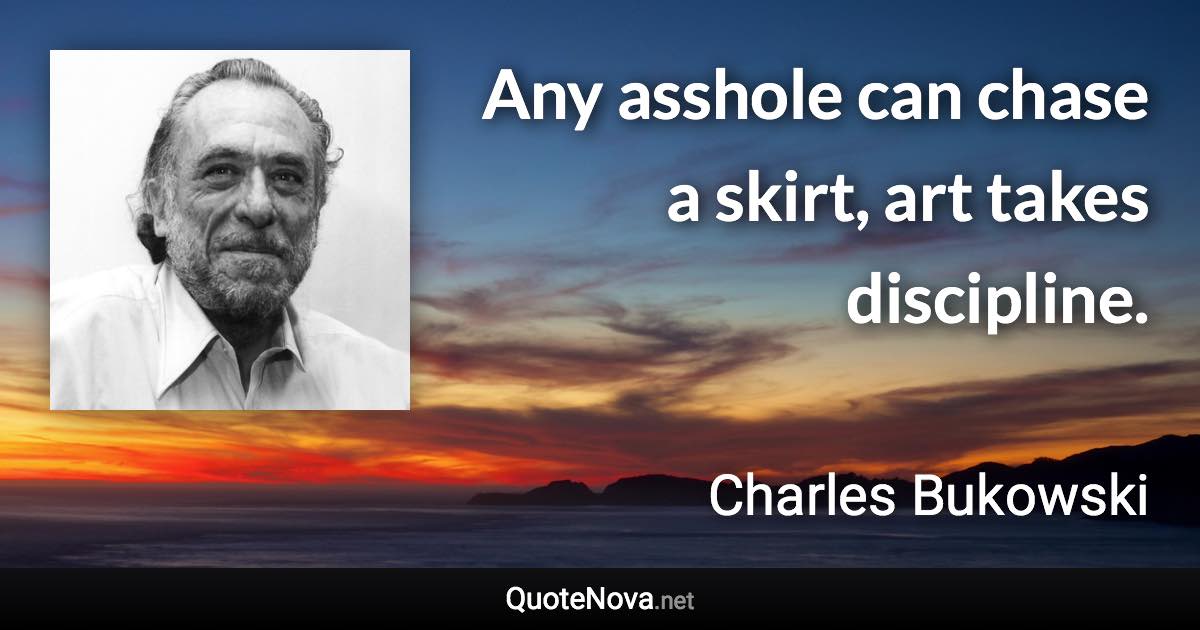 Any asshole can chase a skirt, art takes discipline. - Charles Bukowski quote