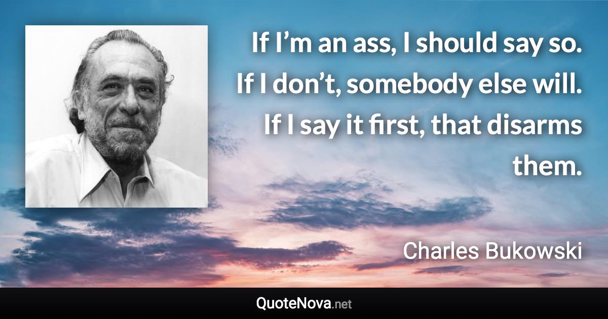 If I’m an ass, I should say so. If I don’t, somebody else will. If I say it first, that disarms them. - Charles Bukowski quote