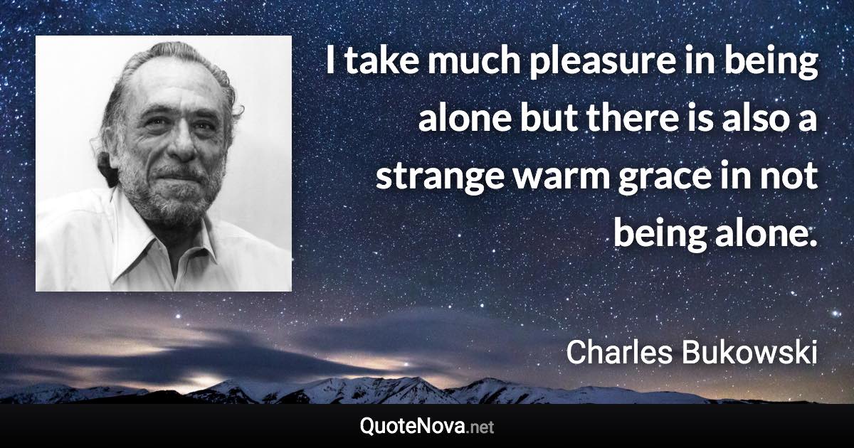 I take much pleasure in being alone but there is also a strange warm grace in not being alone. - Charles Bukowski quote