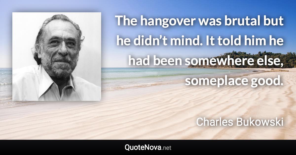 The hangover was brutal but he didn’t mind. It told him he had been somewhere else, someplace good. - Charles Bukowski quote