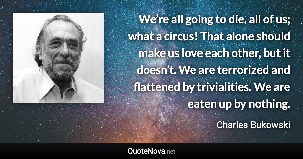 We’re all going to die, all of us; what a circus! That alone should make us love each other, but it doesn’t. We are terrorized and flattened by trivialities. We are eaten up by nothing. - Charles Bukowski quote