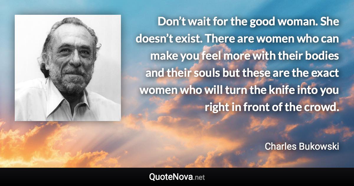 Don’t wait for the good woman. She doesn’t exist. There are women who can make you feel more with their bodies and their souls but these are the exact women who will turn the knife into you right in front of the crowd. - Charles Bukowski quote