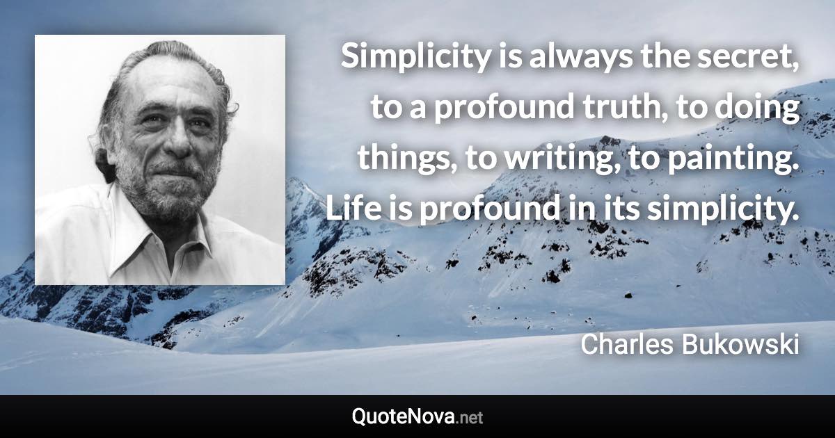 Simplicity is always the secret, to a profound truth, to doing things, to writing, to painting. Life is profound in its simplicity. - Charles Bukowski quote