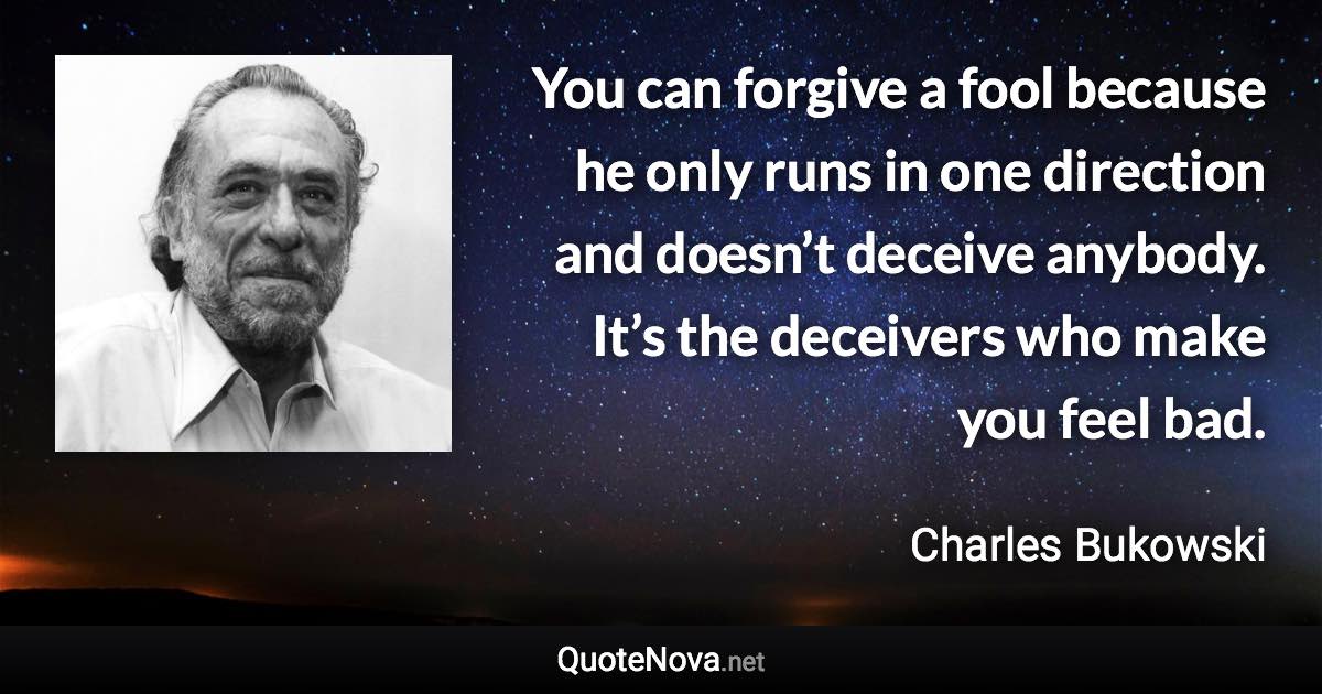 You can forgive a fool because he only runs in one direction and doesn’t deceive anybody. It’s the deceivers who make you feel bad. - Charles Bukowski quote