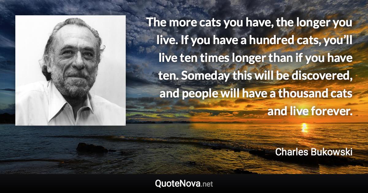 The more cats you have, the longer you live. If you have a hundred cats, you’ll live ten times longer than if you have ten. Someday this will be discovered, and people will have a thousand cats and live forever. - Charles Bukowski quote