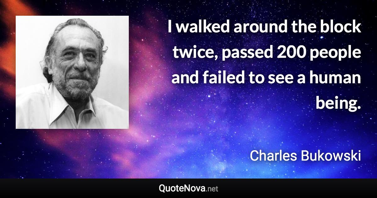 I walked around the block twice, passed 200 people and failed to see a human being. - Charles Bukowski quote