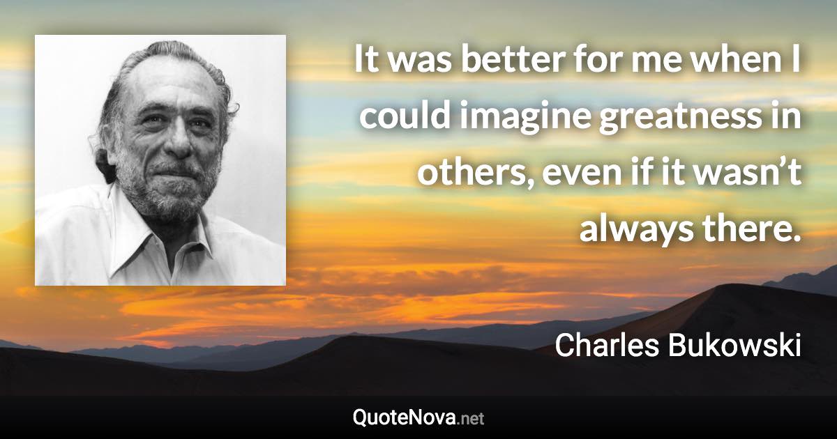 It was better for me when I could imagine greatness in others, even if it wasn’t always there. - Charles Bukowski quote