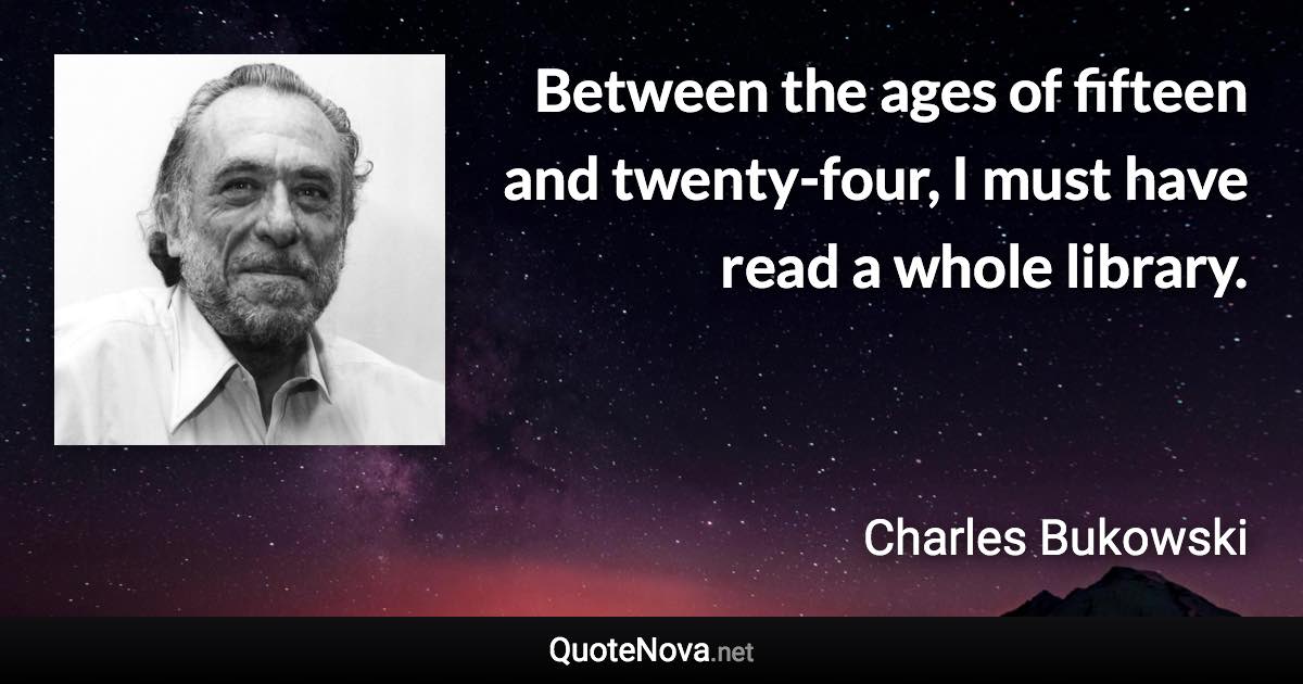 Between the ages of fifteen and twenty-four, I must have read a whole library. - Charles Bukowski quote