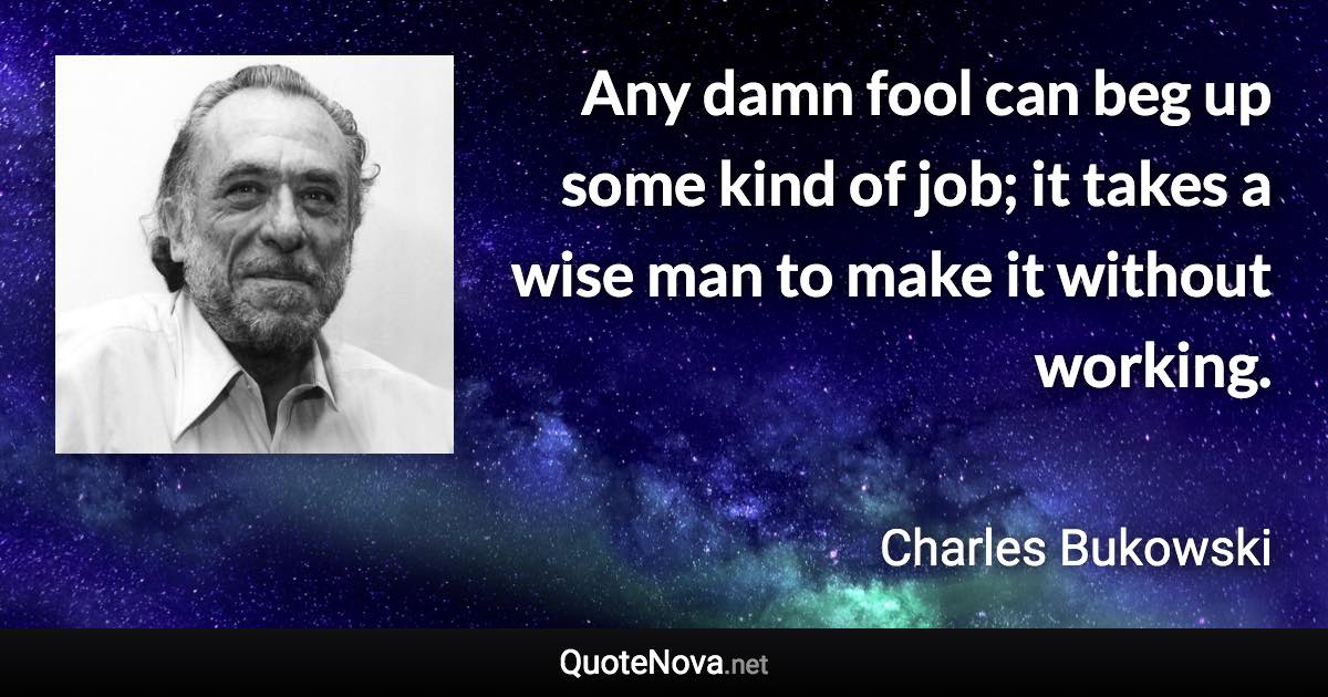 Any damn fool can beg up some kind of job; it takes a wise man to make it without working. - Charles Bukowski quote