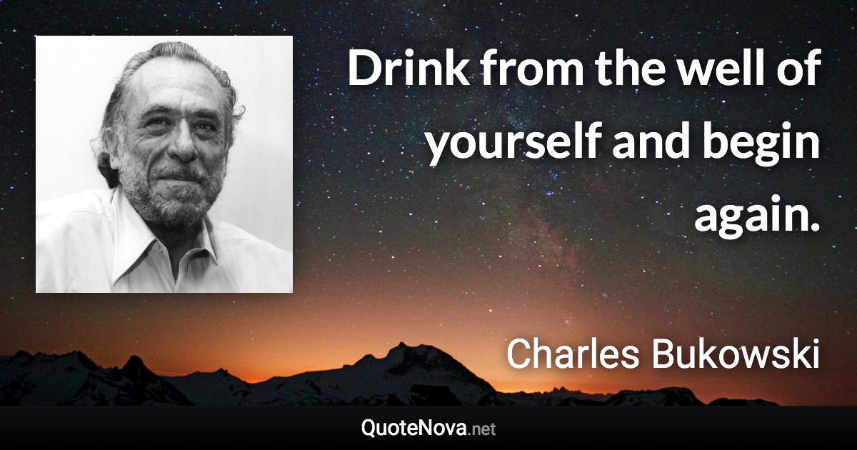 Drink from the well of yourself and begin again. - Charles Bukowski quote