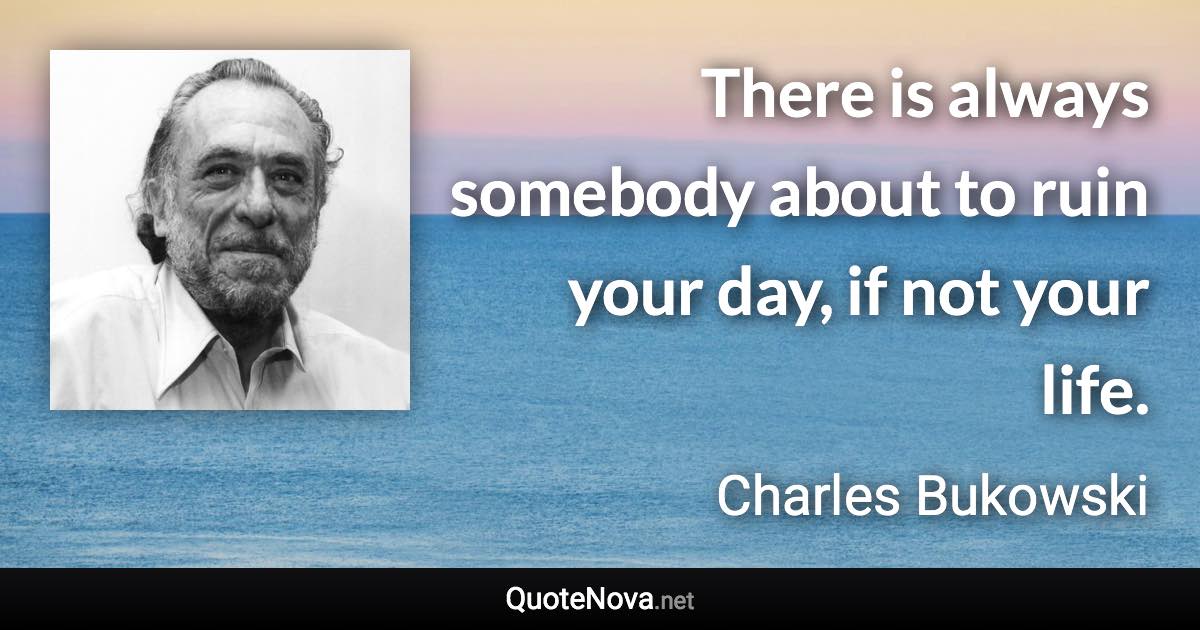 There is always somebody about to ruin your day, if not your life. - Charles Bukowski quote