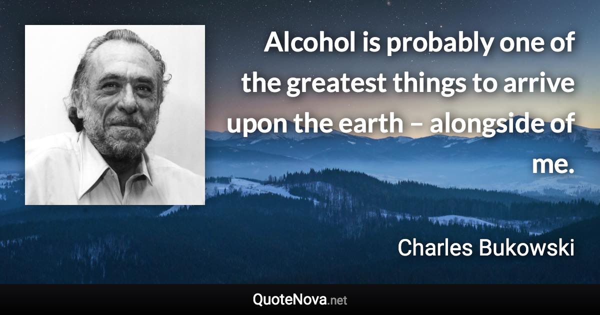 Alcohol is probably one of the greatest things to arrive upon the earth – alongside of me. - Charles Bukowski quote