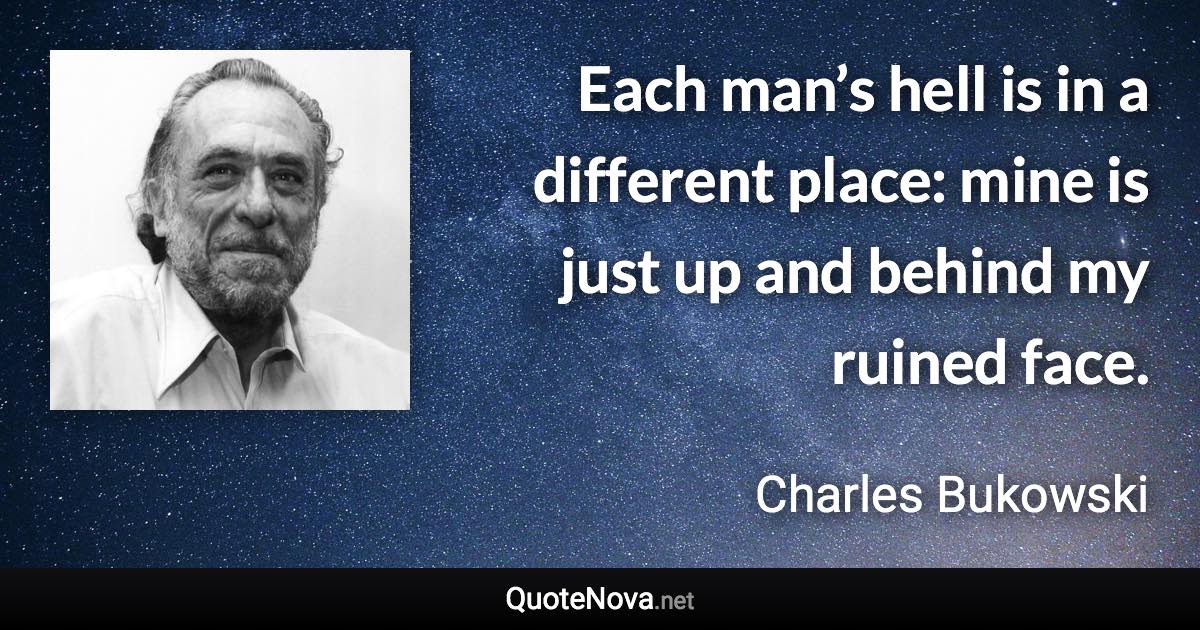 Each man’s hell is in a different place: mine is just up and behind my ruined face. - Charles Bukowski quote