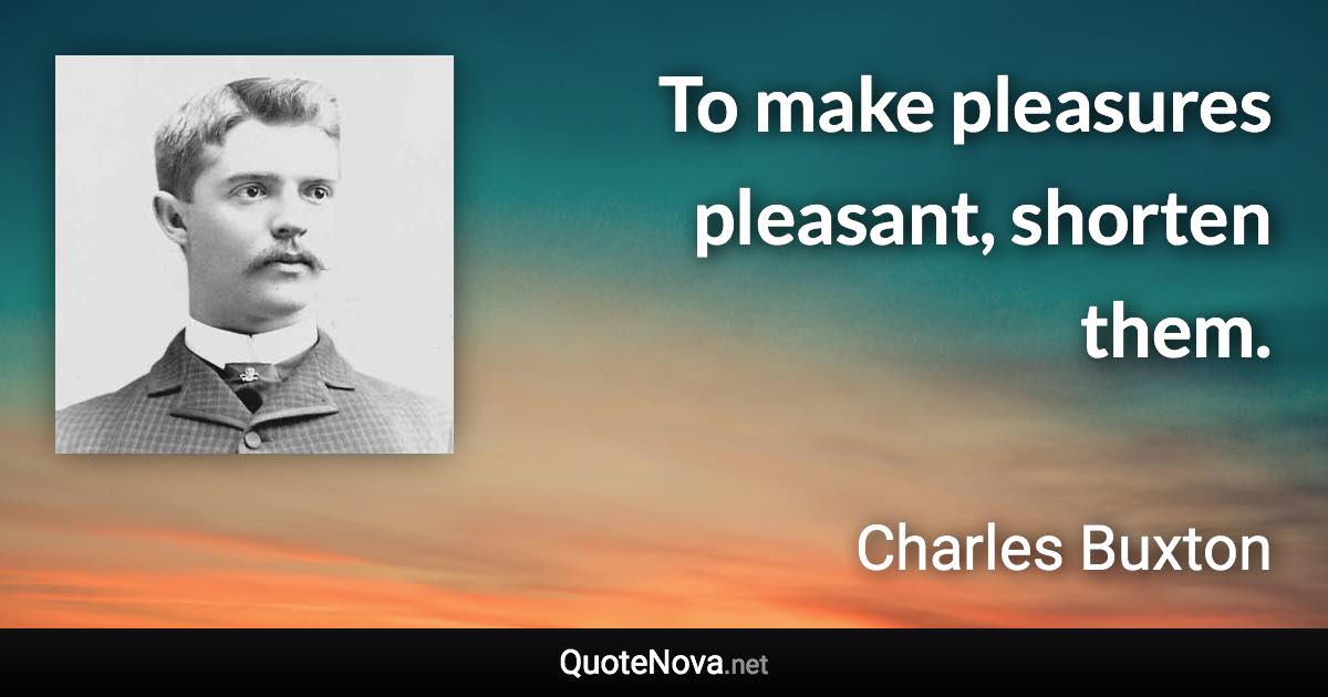To make pleasures pleasant, shorten them. - Charles Buxton quote