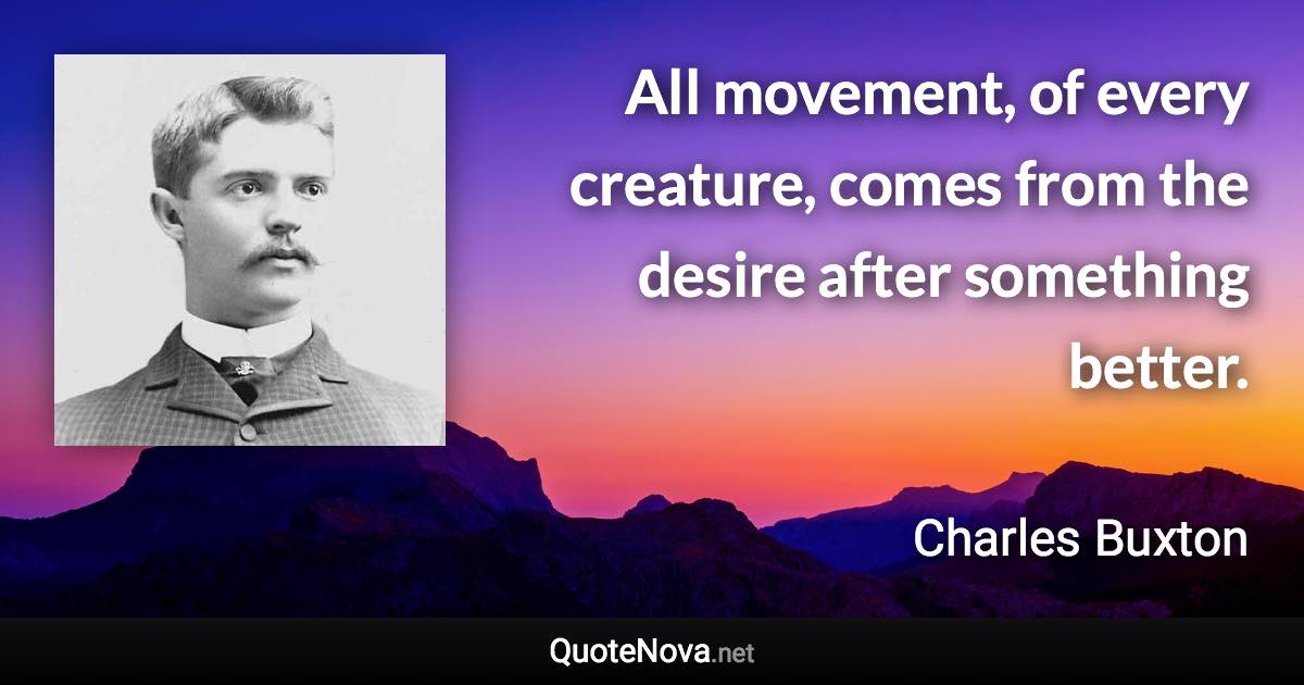 All movement, of every creature, comes from the desire after something better. - Charles Buxton quote