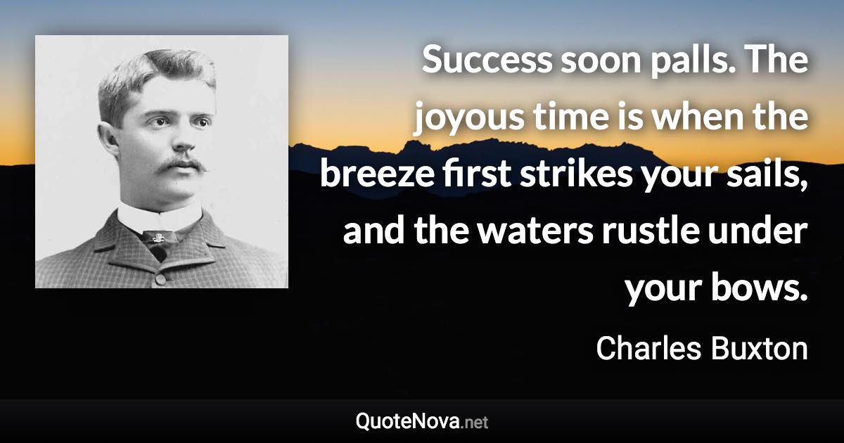 Success soon palls. The joyous time is when the breeze first strikes your sails, and the waters rustle under your bows. - Charles Buxton quote