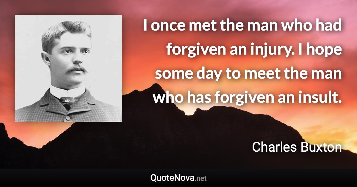 I once met the man who had forgiven an injury. I hope some day to meet the man who has forgiven an insult. - Charles Buxton quote
