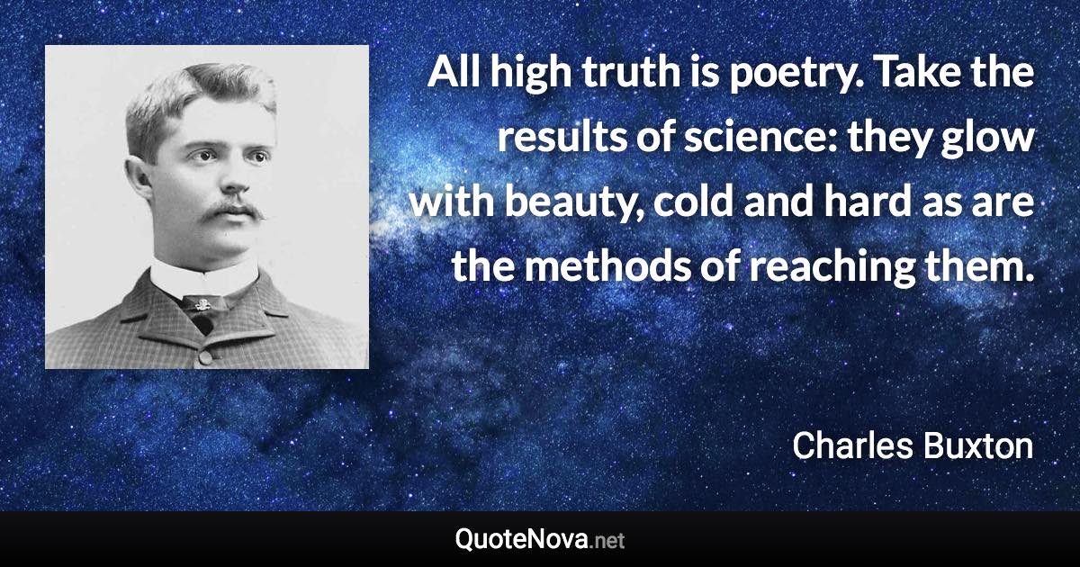 All high truth is poetry. Take the results of science: they glow with beauty, cold and hard as are the methods of reaching them. - Charles Buxton quote