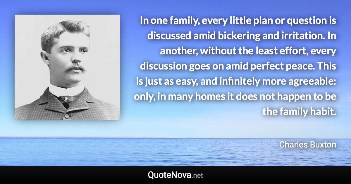 In one family, every little plan or question is discussed amid bickering and irritation. In another, without the least effort, every discussion goes on amid perfect peace. This is just as easy, and infinitely more agreeable: only, in many homes it does not happen to be the family habit. - Charles Buxton quote