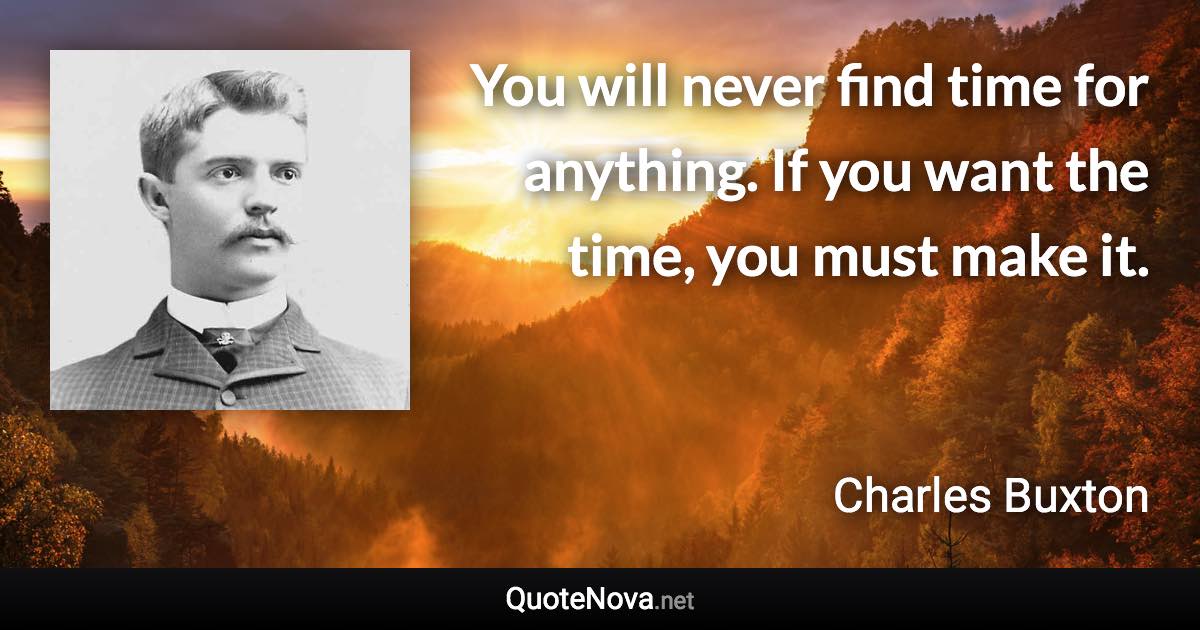 You will never find time for anything. If you want the time, you must make it. - Charles Buxton quote