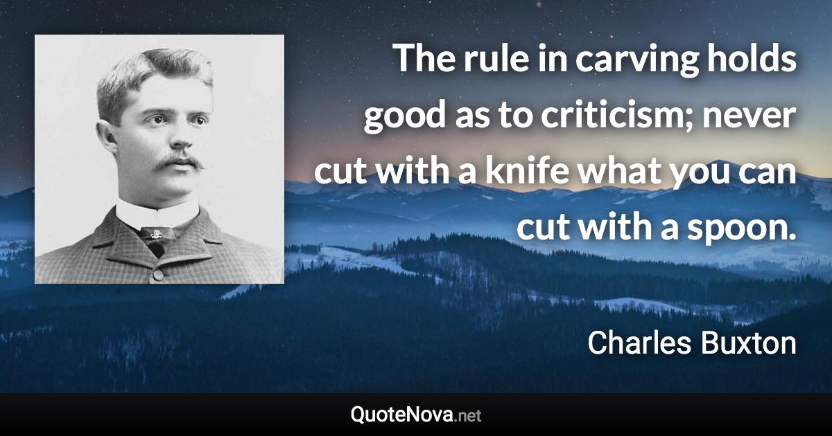 The rule in carving holds good as to criticism; never cut with a knife what you can cut with a spoon. - Charles Buxton quote