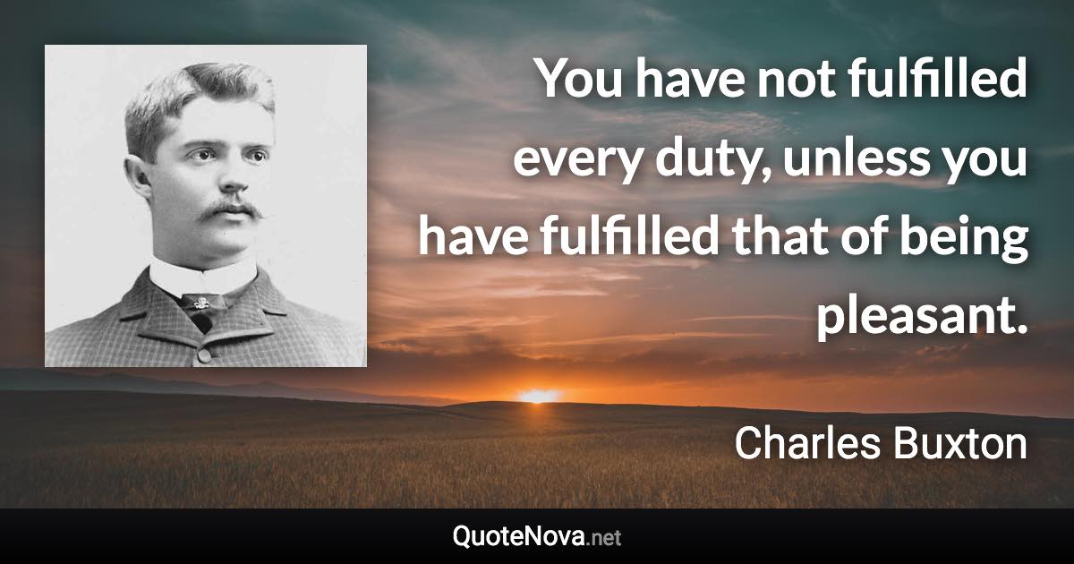 You have not fulfilled every duty, unless you have fulfilled that of being pleasant. - Charles Buxton quote