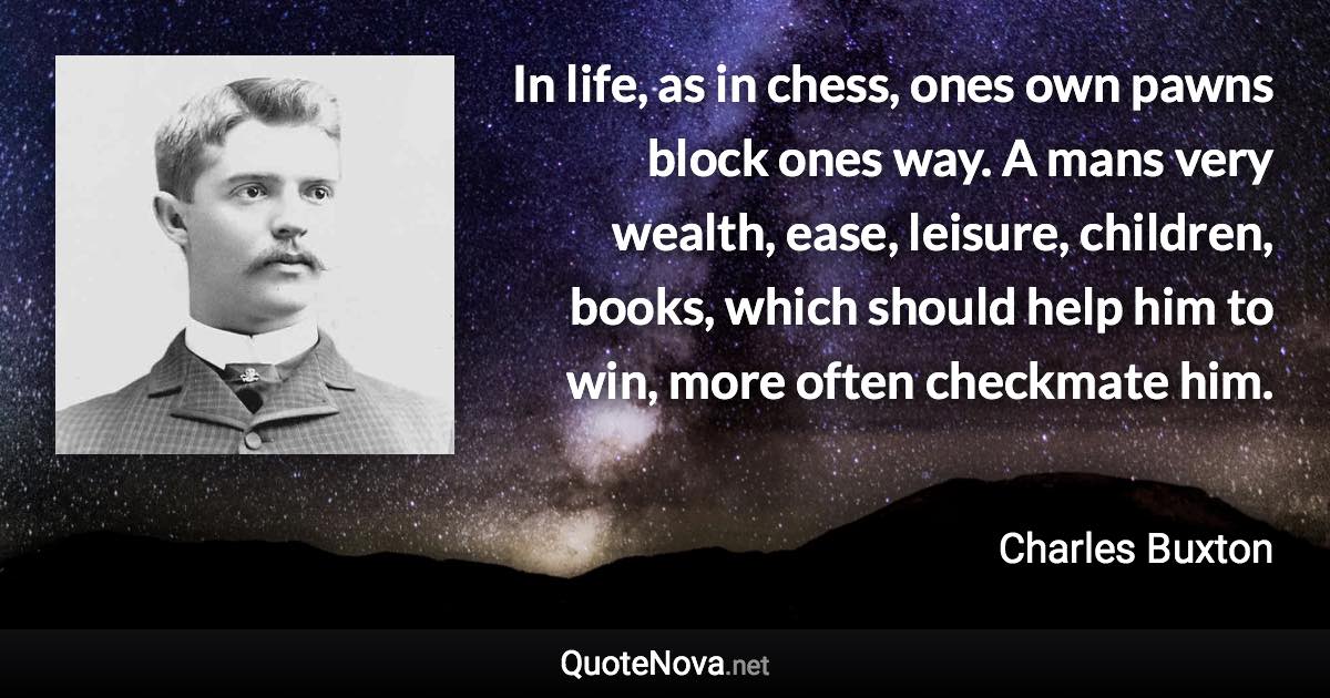 In life, as in chess, ones own pawns block ones way. A mans very wealth, ease, leisure, children, books, which should help him to win, more often checkmate him. - Charles Buxton quote