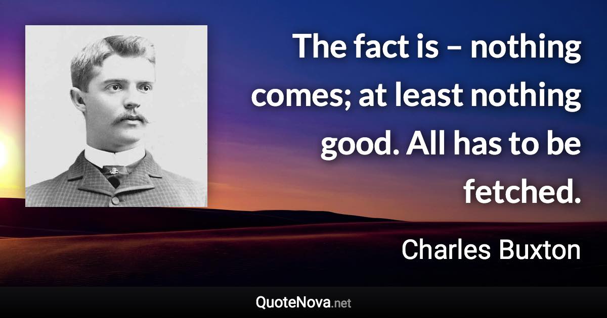 The fact is – nothing comes; at least nothing good. All has to be fetched. - Charles Buxton quote