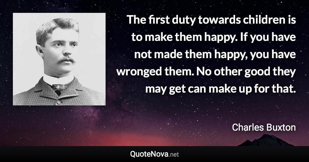 The first duty towards children is to make them happy. If you have not made them happy, you have wronged them. No other good they may get can make up for that. - Charles Buxton quote