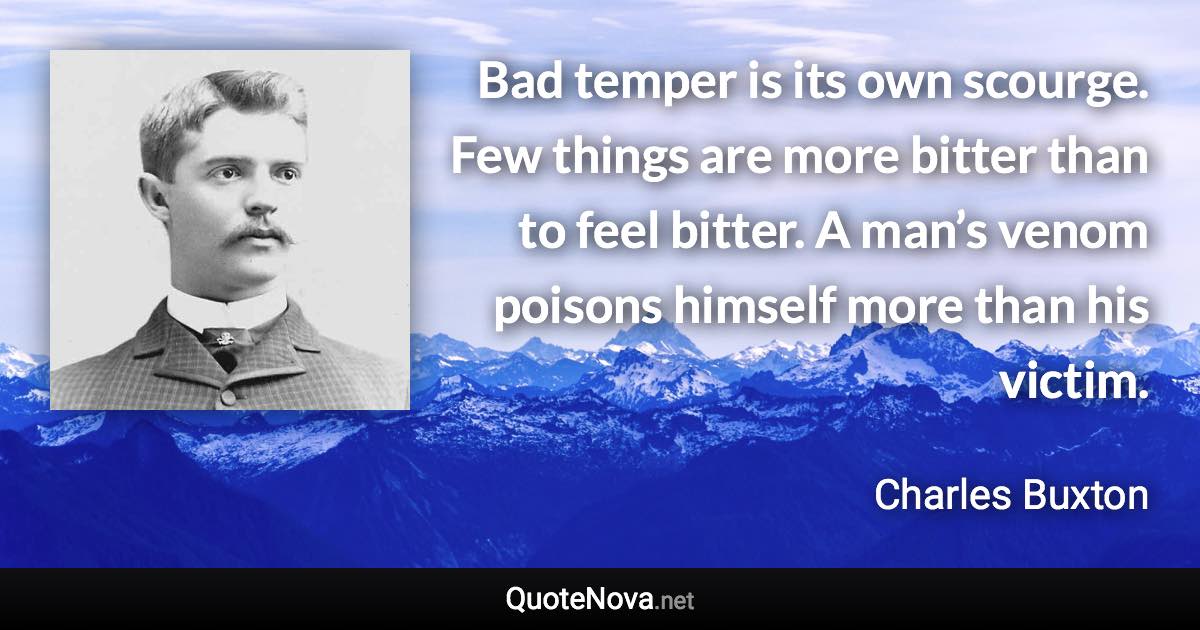 Bad temper is its own scourge. Few things are more bitter than to feel bitter. A man’s venom poisons himself more than his victim. - Charles Buxton quote