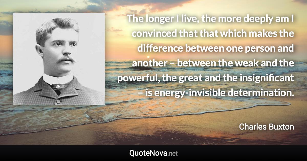 The longer I live, the more deeply am I convinced that that which makes the difference between one person and another – between the weak and the powerful, the great and the insignificant – is energy-invisible determination. - Charles Buxton quote