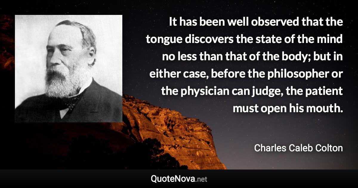 It has been well observed that the tongue discovers the state of the mind no less than that of the body; but in either case, before the philosopher or the physician can judge, the patient must open his mouth. - Charles Caleb Colton quote