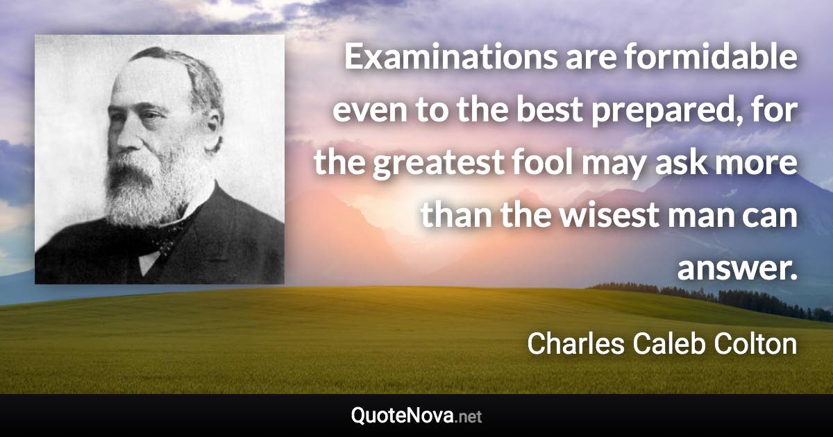 Examinations are formidable even to the best prepared, for the greatest fool may ask more than the wisest man can answer. - Charles Caleb Colton quote