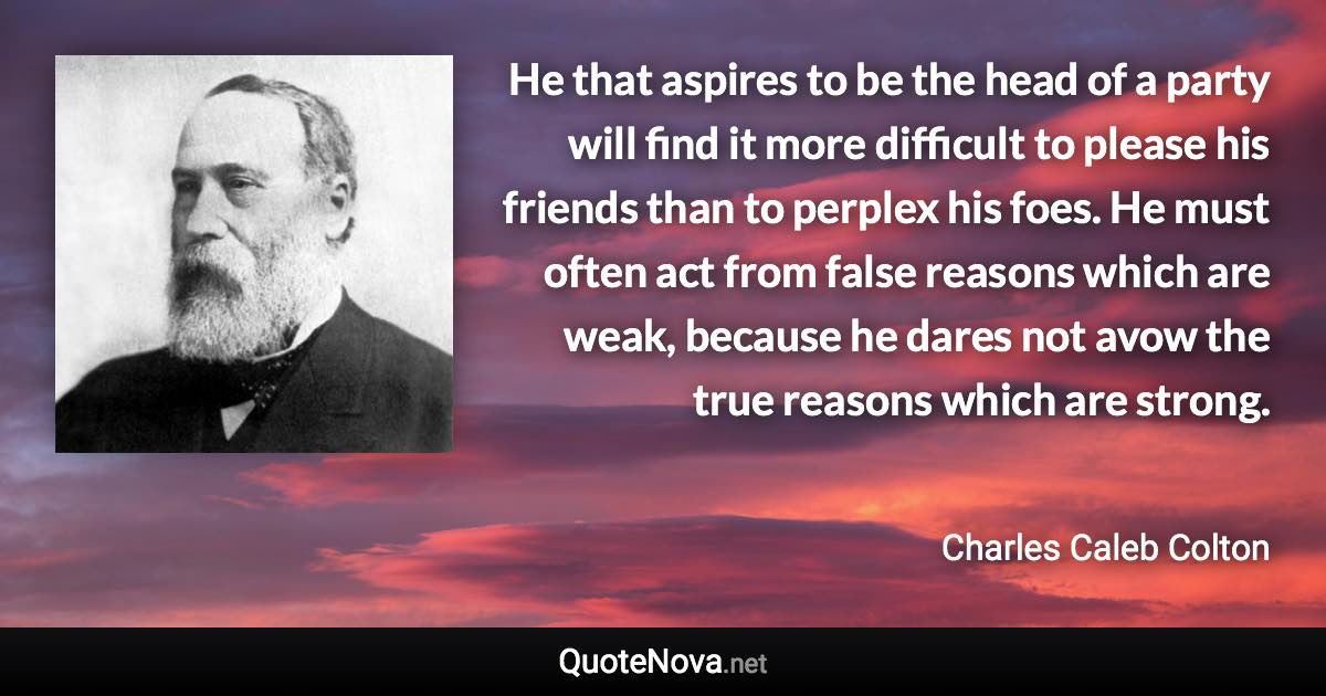 He that aspires to be the head of a party will find it more difficult to please his friends than to perplex his foes. He must often act from false reasons which are weak, because he dares not avow the true reasons which are strong. - Charles Caleb Colton quote