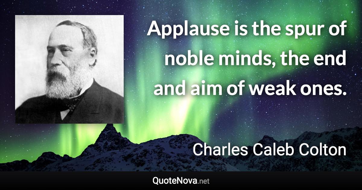 Applause is the spur of noble minds, the end and aim of weak ones. - Charles Caleb Colton quote