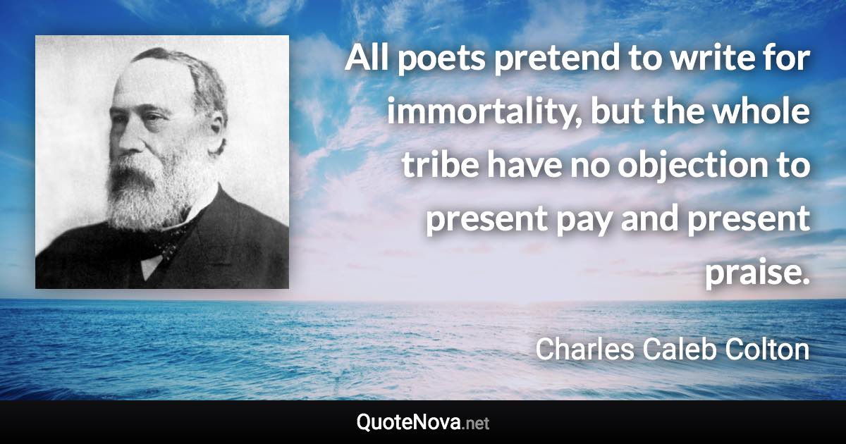 All poets pretend to write for immortality, but the whole tribe have no objection to present pay and present praise. - Charles Caleb Colton quote