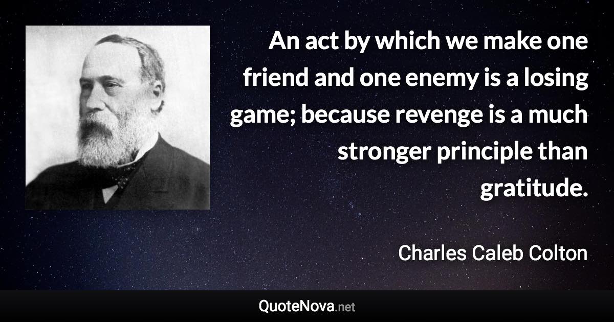 An act by which we make one friend and one enemy is a losing game; because revenge is a much stronger principle than gratitude. - Charles Caleb Colton quote