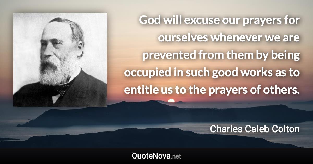 God will excuse our prayers for ourselves whenever we are prevented from them by being occupied in such good works as to entitle us to the prayers of others. - Charles Caleb Colton quote