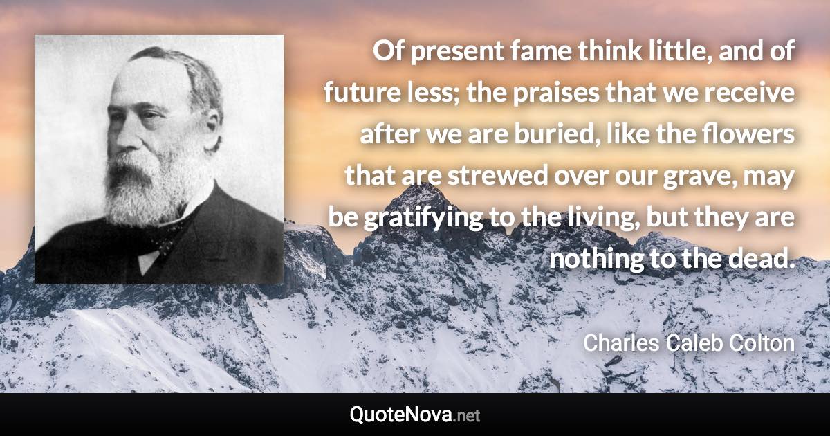 Of present fame think little, and of future less; the praises that we receive after we are buried, like the flowers that are strewed over our grave, may be gratifying to the living, but they are nothing to the dead. - Charles Caleb Colton quote