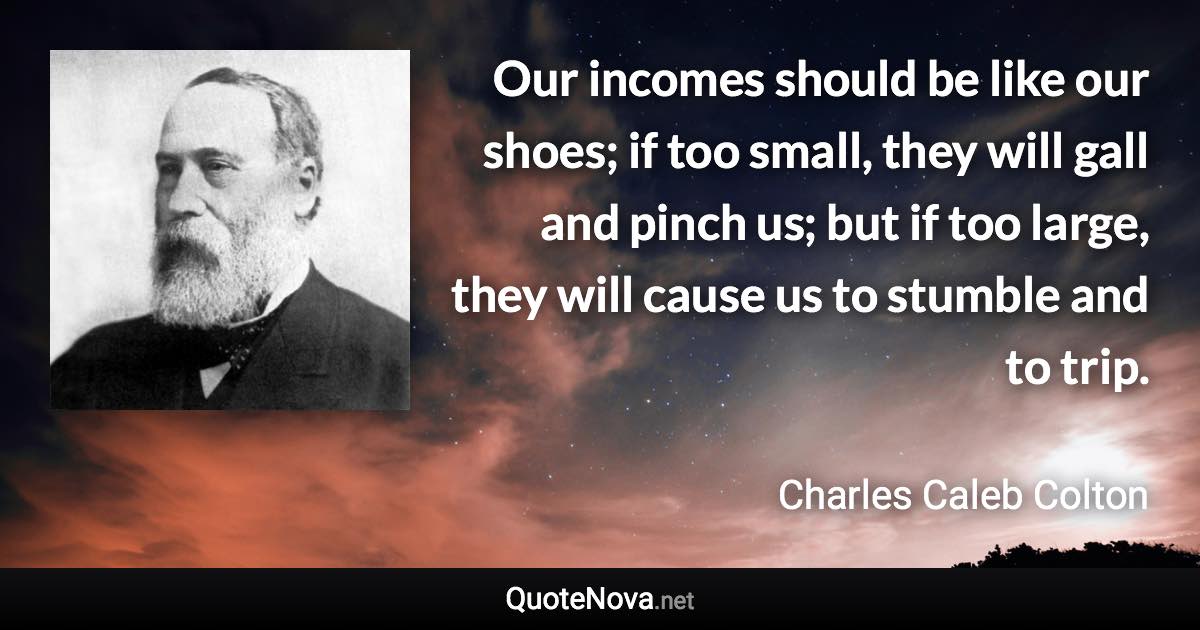 Our incomes should be like our shoes; if too small, they will gall and pinch us; but if too large, they will cause us to stumble and to trip. - Charles Caleb Colton quote