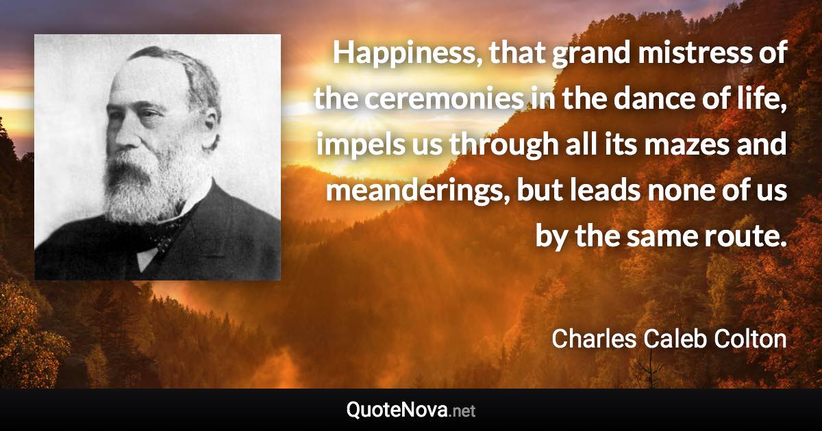 Happiness, that grand mistress of the ceremonies in the dance of life, impels us through all its mazes and meanderings, but leads none of us by the same route. - Charles Caleb Colton quote