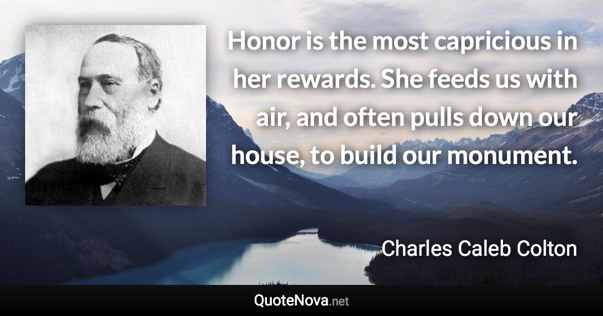 Honor is the most capricious in her rewards. She feeds us with air, and often pulls down our house, to build our monument. - Charles Caleb Colton quote