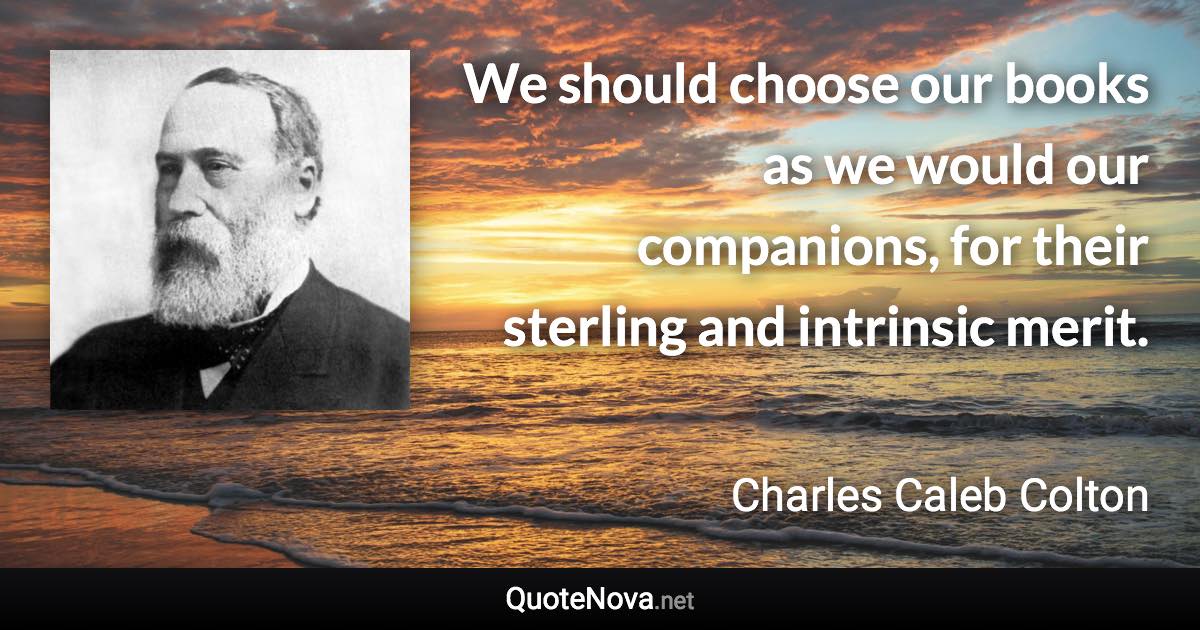 We should choose our books as we would our companions, for their sterling and intrinsic merit. - Charles Caleb Colton quote
