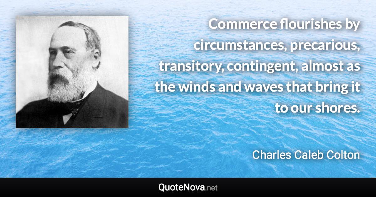 Commerce flourishes by circumstances, precarious, transitory, contingent, almost as the winds and waves that bring it to our shores. - Charles Caleb Colton quote