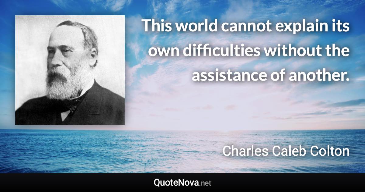 This world cannot explain its own difficulties without the assistance of another. - Charles Caleb Colton quote