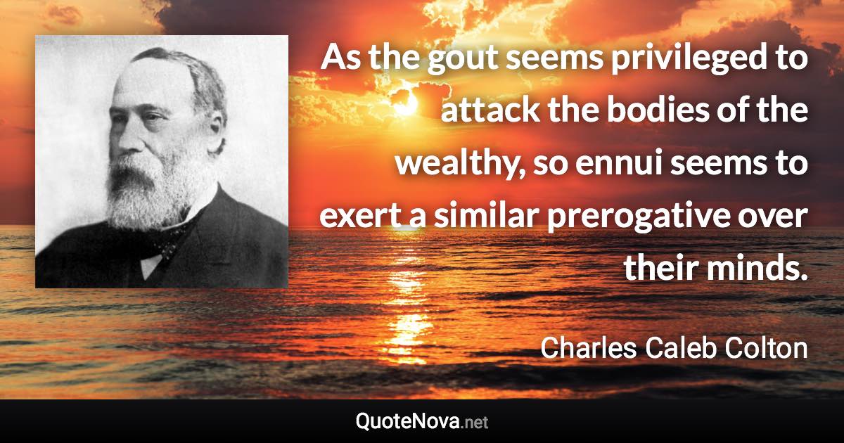 As the gout seems privileged to attack the bodies of the wealthy, so ennui seems to exert a similar prerogative over their minds. - Charles Caleb Colton quote