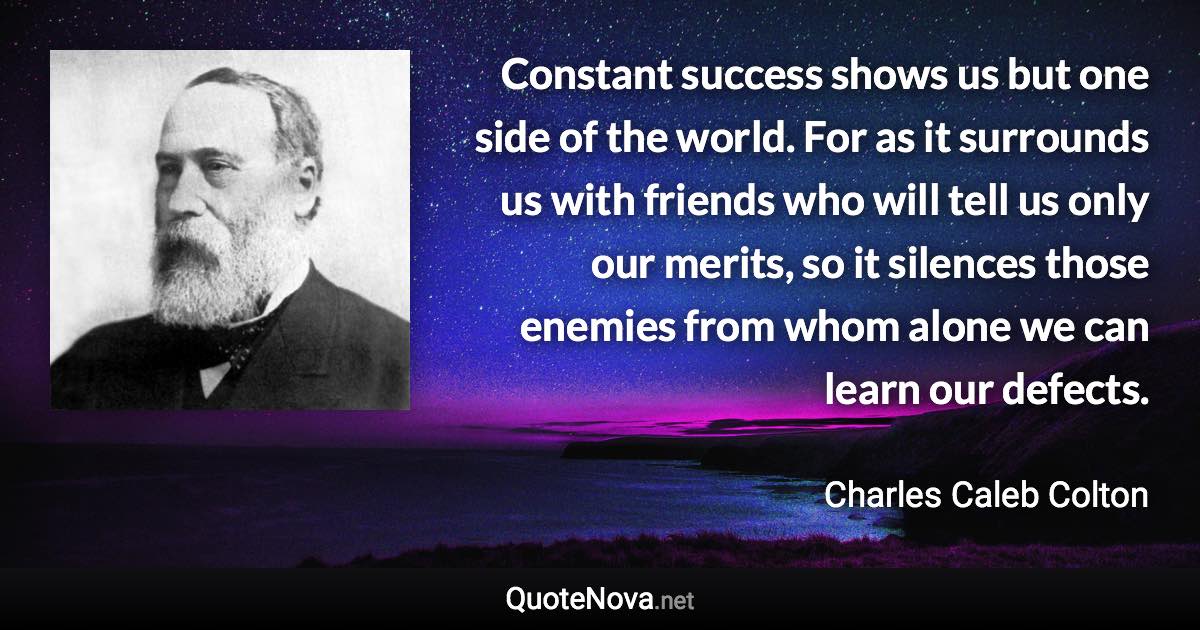 Constant success shows us but one side of the world. For as it surrounds us with friends who will tell us only our merits, so it silences those enemies from whom alone we can learn our defects. - Charles Caleb Colton quote
